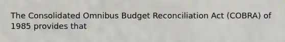 The Consolidated Omnibus Budget Reconciliation Act​ (COBRA) of 1985 provides that