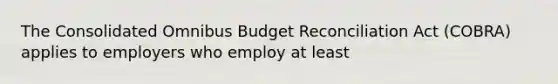 The Consolidated Omnibus Budget Reconciliation Act (COBRA) applies to employers who employ at least