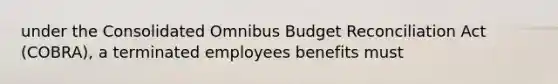 under the Consolidated Omnibus Budget Reconciliation Act (COBRA), a terminated employees benefits must