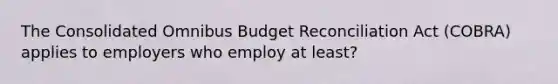 The Consolidated Omnibus Budget Reconciliation Act (COBRA) applies to employers who employ at least?