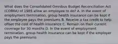 What does the Consolidated Omnibus Budget Reconciliation Act (COBRA) of 1985 allow an employee to do? A. In the event of employment termination, group health insurance can be kept if the employee pays the premiums B. Receive a tax credit to help offset the cost of health insurance C. Remain on their current coverage for 30 months D. In the event of employment termination, group health insurance can be kept if the employer pays the premiums