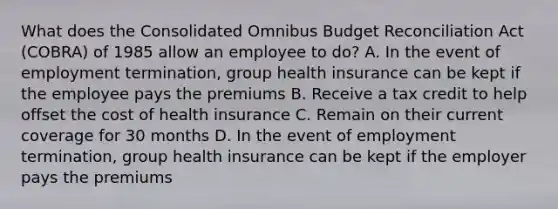 What does the Consolidated Omnibus Budget Reconciliation Act (COBRA) of 1985 allow an employee to do? A. In the event of employment termination, group health insurance can be kept if the employee pays the premiums B. Receive a tax credit to help offset the cost of health insurance C. Remain on their current coverage for 30 months D. In the event of employment termination, group health insurance can be kept if the employer pays the premiums