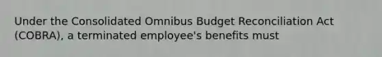 Under the Consolidated Omnibus Budget Reconciliation Act (COBRA), a terminated employee's benefits must