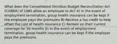 What does the Consolidated Omnibus Budget Reconciliation Act (COBRA) of 1985 allow an employee to do? A) In the event of employment termination, group health insurance can be kept if the employee pays the premiums B) Receive a tax credit to help offset the cost of health insurance C) Remain on their current coverage for 30 months D) In the event of employment termination, group health insurance can be kept if the employer pays the premiums