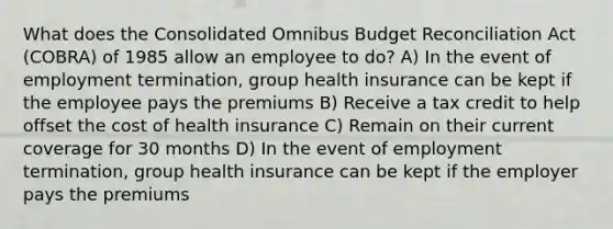 What does the Consolidated Omnibus Budget Reconciliation Act (COBRA) of 1985 allow an employee to do? A) In the event of employment termination, group health insurance can be kept if the employee pays the premiums B) Receive a tax credit to help offset the cost of health insurance C) Remain on their current coverage for 30 months D) In the event of employment termination, group health insurance can be kept if the employer pays the premiums