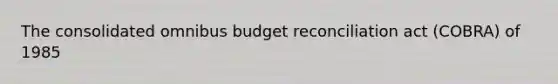 The consolidated omnibus budget reconciliation act (COBRA) of 1985