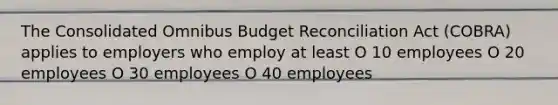 The Consolidated Omnibus Budget Reconciliation Act (COBRA) applies to employers who employ at least O 10 employees O 20 employees O 30 employees O 40 employees