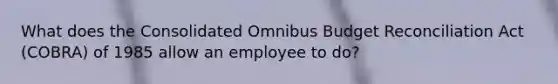 What does the Consolidated Omnibus Budget Reconciliation Act (COBRA) of 1985 allow an employee to do?