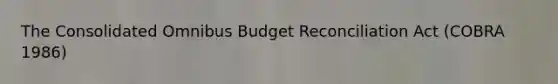 The Consolidated Omnibus Budget Reconciliation Act (COBRA 1986)