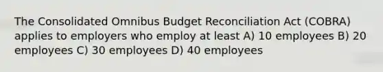 The Consolidated Omnibus Budget Reconciliation Act (COBRA) applies to employers who employ at least A) 10 employees B) 20 employees C) 30 employees D) 40 employees