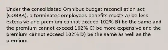 Under the consolidated Omnibus budget reconciliation act (COBRA), a terminates employees benefits must? A) be less extensive and premium cannot exceed 102% B) be the same and the premium cannot exceed 102% C) be more expensive and the premium cannot exceed 102% D) be the same as well as the premium