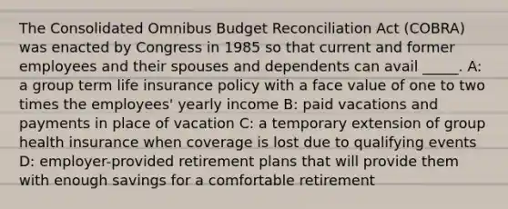 The Consolidated Omnibus Budget Reconciliation Act (COBRA) was enacted by Congress in 1985 so that current and former employees and their spouses and dependents can avail _____. A: a group term life insurance policy with a face value of one to two times the employees' yearly income B: paid vacations and payments in place of vacation C: a temporary extension of group health insurance when coverage is lost due to qualifying events D: employer-provided retirement plans that will provide them with enough savings for a comfortable retirement