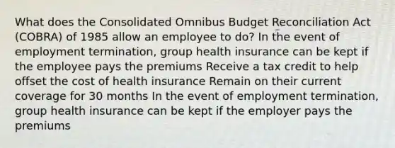 What does the Consolidated Omnibus Budget Reconciliation Act (COBRA) of 1985 allow an employee to do? In the event of employment termination, group health insurance can be kept if the employee pays the premiums Receive a tax credit to help offset the cost of health insurance Remain on their current coverage for 30 months In the event of employment termination, group health insurance can be kept if the employer pays the premiums