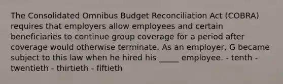 The Consolidated Omnibus Budget Reconciliation Act (COBRA) requires that employers allow employees and certain beneficiaries to continue group coverage for a period after coverage would otherwise terminate. As an employer, G became subject to this law when he hired his _____ employee. - tenth - twentieth - thirtieth - fiftieth