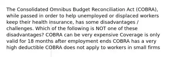 The Consolidated Omnibus Budget Reconciliation Act (COBRA), while passed in order to help unemployed or displaced workers keep their health insurance, has some disadvantages / challenges. Which of the following is NOT one of these disadvantages? COBRA can be very expensive Coverage is only valid for 18 months after employment ends COBRA has a very high deductible COBRA does not apply to workers in small firms