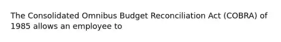 The Consolidated Omnibus Budget Reconciliation Act (COBRA) of 1985 allows an employee to