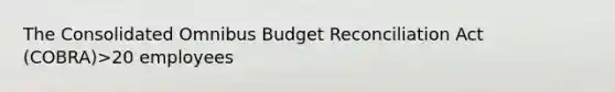 The Consolidated Omnibus Budget Reconciliation Act (COBRA)>20 employees