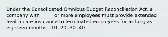 Under the Consolidated Omnibus Budget Reconciliation Act, a company with _____ or more employees must provide extended health care insurance to terminated employees for as long as eighteen months. -10 -20 -30 -40