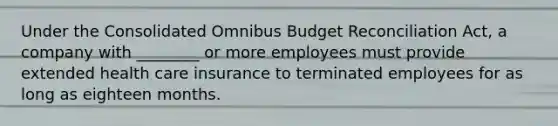 Under the Consolidated Omnibus Budget Reconciliation Act, a company with ________ or more employees must provide extended health care insurance to terminated employees for as long as eighteen months.