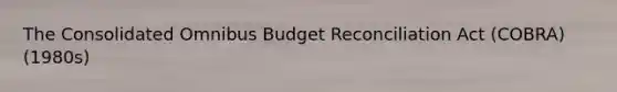 The Consolidated Omnibus Budget Reconciliation Act (COBRA)(1980s)