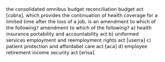 the consolidated omnibus budget reconciliation budget act [cobra], which provides the continuation of health coverage for a limited time after the loss of a job, is an amendment to which of the following? amendment to which of the following? a) health insurance portability and accountability act b) uniformed services employment and reemployment rights act [userra] c) patient protection and affordabel care act [aca] d) employee retirement income security act [erisa]