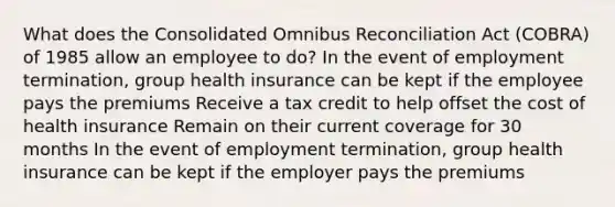 What does the Consolidated Omnibus Reconciliation Act (COBRA) of 1985 allow an employee to do? In the event of employment termination, group health insurance can be kept if the employee pays the premiums Receive a tax credit to help offset the cost of health insurance Remain on their current coverage for 30 months In the event of employment termination, group health insurance can be kept if the employer pays the premiums