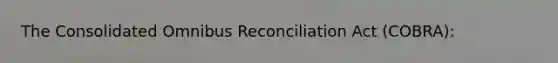 The Consolidated Omnibus Reconciliation Act (COBRA):