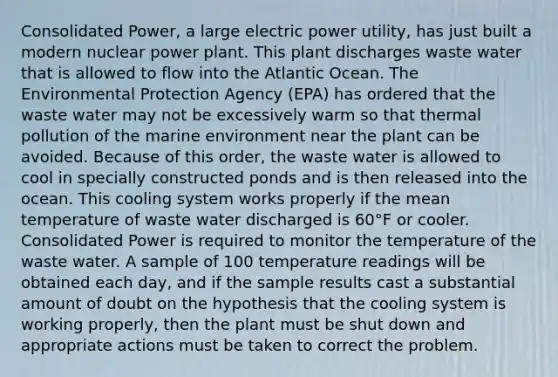 Consolidated Power, a large electric power utility, has just built a modern nuclear power plant. This plant discharges waste water that is allowed to flow into the Atlantic Ocean. The Environmental Protection Agency (EPA) has ordered that the waste water may not be excessively warm so that thermal pollution of the marine environment near the plant can be avoided. Because of this order, the waste water is allowed to cool in specially constructed ponds and is then released into the ocean. This cooling system works properly if the mean temperature of waste water discharged is 60°F or cooler. Consolidated Power is required to monitor the temperature of the waste water. A sample of 100 temperature readings will be obtained each day, and if the sample results cast a substantial amount of doubt on the hypothesis that the cooling system is working properly, then the plant must be shut down and appropriate actions must be taken to correct the problem.