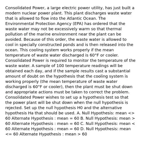 Consolidated Power, a large electric power utility, has just built a modern nuclear power plant. This plant discharges waste water that is allowed to flow into the Atlantic Ocean. The Environmental Protection Agency (EPA) has ordered that the waste water may not be excessively warm so that thermal pollution of the marine environment near the plant can be avoided. Because of this order, the waste water is allowed to cool in specially constructed ponds and is then released into the ocean. This cooling system works properly if the mean temperature of waste water discharged is 60°F or cooler. Consolidated Power is required to monitor the temperature of the waste water. A sample of 100 temperature readings will be obtained each day, and if the sample results cast a substantial amount of doubt on the hypothesis that the cooling system is working properly (the mean temperature of waste water discharged is 60°F or cooler), then the plant must be shut down and appropriate actions must be taken to correct the problem. Consolidated Power wishes to set up a hypothesis test so that the power plant will be shut down when the null hypothesis is rejected. Set up the null hypothesis H0 and the alternative hypothesis Ha that should be used. A. Null Hypothesis: mean 60 Alternate Hypothesis : mean = 60 C. Null Hypothesis: mean 60