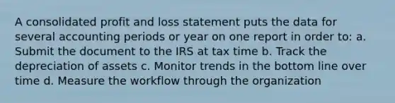 A consolidated profit and loss statement puts the data for several accounting periods or year on one report in order to: a. Submit the document to the IRS at tax time b. Track the depreciation of assets c. Monitor trends in the bottom line over time d. Measure the workflow through the organization