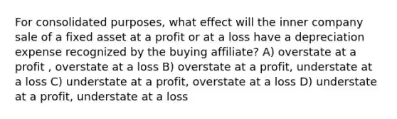 For consolidated purposes, what effect will the inner company sale of a fixed asset at a profit or at a loss have a depreciation expense recognized by the buying affiliate? A) overstate at a profit , overstate at a loss B) overstate at a profit, understate at a loss C) understate at a profit, overstate at a loss D) understate at a profit, understate at a loss