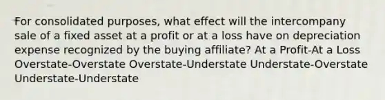 For consolidated purposes, what effect will the intercompany sale of a fixed asset at a profit or at a loss have on depreciation expense recognized by the buying affiliate? At a Profit-At a Loss Overstate-Overstate Overstate-Understate Understate-Overstate Understate-Understate