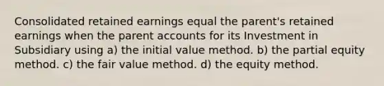 Consolidated retained earnings equal the parent's retained earnings when the parent accounts for its Investment in Subsidiary using a) the initial value method. b) the partial equity method. c) the fair value method. d) the equity method.