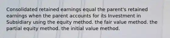 Consolidated retained earnings equal the parent's retained earnings when the parent accounts for its Investment in Subsidiary using the equity method. the fair value method. the partial equity method. the initial value method.