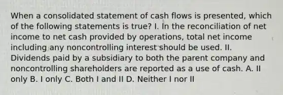 When a consolidated statement of cash flows is presented, which of the following statements is true? I. In the reconciliation of net income to net cash provided by operations, total net income including any noncontrolling interest should be used. II. Dividends paid by a subsidiary to both the parent company and noncontrolling shareholders are reported as a use of cash. A. II only B. I only C. Both I and II D. Neither I nor II