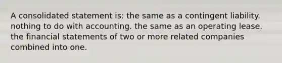 A consolidated statement is: the same as a contingent liability. nothing to do with accounting. the same as an operating lease. the financial statements of two or more related companies combined into one.