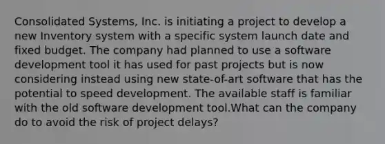 Consolidated Systems, Inc. is initiating a project to develop a new Inventory system with a specific system launch date and fixed budget. The company had planned to use a software development tool it has used for past projects but is now considering instead using new state-of-art software that has the potential to speed development. The available staff is familiar with the old software development tool.What can the company do to avoid the risk of project delays?