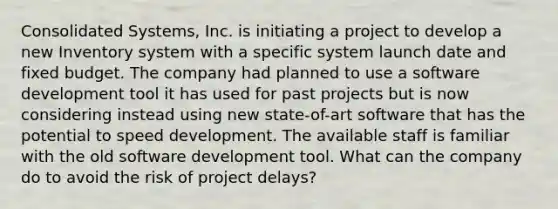 Consolidated Systems, Inc. is initiating a project to develop a new Inventory system with a specific system launch date and fixed budget. The company had planned to use a software development tool it has used for past projects but is now considering instead using new state-of-art software that has the potential to speed development. The available staff is familiar with the old software development tool. What can the company do to avoid the risk of project delays?