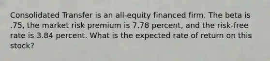 Consolidated Transfer is an all-equity financed firm. The beta is .75, the market risk premium is 7.78 percent, and the risk-free rate is 3.84 percent. What is the expected rate of return on this stock?