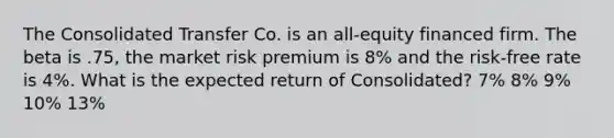 The Consolidated Transfer Co. is an all-equity financed firm. The beta is .75, the market risk premium is 8% and the risk-free rate is 4%. What is the expected return of Consolidated? 7% 8% 9% 10% 13%