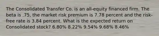 The Consolidated Transfer Co. is an all-equity financed firm. The beta is .75, the market risk premium is 7.78 percent and the risk-free rate is 3.84 percent. What is the expected return on Consolidated stock? 6.80% 8.22% 9.54% 9.68% 8.46%