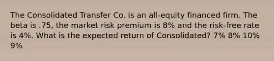 The Consolidated Transfer Co. is an all-equity financed firm. The beta is .75, the market risk premium is 8% and the risk-free rate is 4%. What is the expected return of Consolidated? 7% 8% 10% 9%