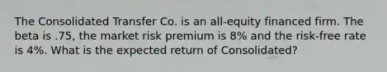 The Consolidated Transfer Co. is an all-equity financed firm. The beta is .75, the market risk premium is 8% and the risk-free rate is 4%. What is the expected return of Consolidated?