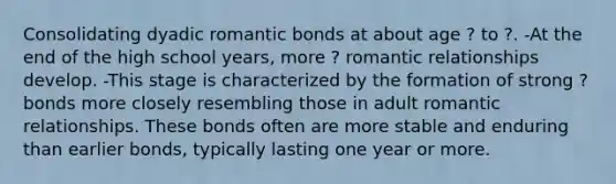 Consolidating dyadic romantic bonds at about age ? to ?. -At the end of the high school years, more ? romantic relationships develop. -This stage is characterized by the formation of strong ? bonds more closely resembling those in adult romantic relationships. These bonds often are more stable and enduring than earlier bonds, typically lasting one year or more.