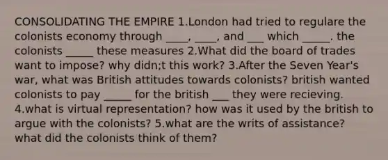 CONSOLIDATING THE EMPIRE 1.London had tried to regulare the colonists economy through ____, ____, and ___ which _____. the colonists _____ these measures 2.What did the board of trades want to impose? why didn;t this work? 3.After the Seven Year's war, what was British attitudes towards colonists? british wanted colonists to pay _____ for the british ___ they were recieving. 4.what is virtual representation? how was it used by the british to argue with the colonists? 5.what are the writs of assistance? what did the colonists think of them?