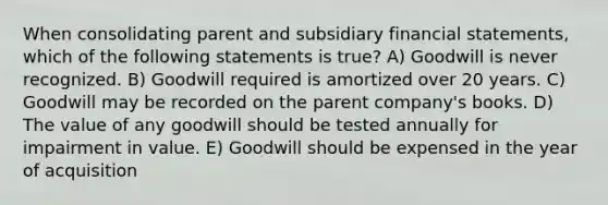 When consolidating parent and subsidiary financial statements, which of the following statements is true? A) Goodwill is never recognized. B) Goodwill required is amortized over 20 years. C) Goodwill may be recorded on the parent company's books. D) The value of any goodwill should be tested annually for impairment in value. E) Goodwill should be expensed in the year of acquisition