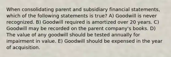 When consolidating parent and subsidiary financial statements, which of the following statements is true? A) Goodwill is never recognized. B) Goodwill required is amortized over 20 years. C) Goodwill may be recorded on the parent company's books. D) The value of any goodwill should be tested annually for impairment in value. E) Goodwill should be expensed in the year of acquisition.