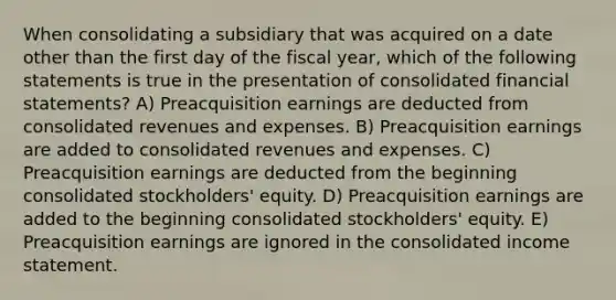 When consolidating a subsidiary that was acquired on a date other than the first day of the fiscal year, which of the following statements is true in the presentation of consolidated financial statements? A) Preacquisition earnings are deducted from consolidated revenues and expenses. B) Preacquisition earnings are added to consolidated revenues and expenses. C) Preacquisition earnings are deducted from the beginning consolidated stockholders' equity. D) Preacquisition earnings are added to the beginning consolidated stockholders' equity. E) Preacquisition earnings are ignored in the consolidated income statement.