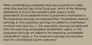 When consolidating a subsidiary that was acquired on a date other than the first day of the fiscal year, which of the following statements is true of the subsidiary with respect to the presentation of consolidated financial statement information? a. Pre-acquisition earnings are deducted from consolidated retained earnings. b. Pre-acquisition earnings are added to consolidated revenues and expenses. c. Pre-acquisition earnings are deducted from the beginning consolidated stockholders' equity. d. Pre-acquisition earnings are added to the beginning consolidated stockholders' equity. e. Pre-acquisition earnings are excluded from the consolidated income statement.