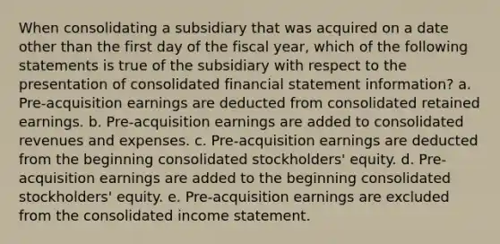 When consolidating a subsidiary that was acquired on a date other than the first day of the fiscal year, which of the following statements is true of the subsidiary with respect to the presentation of consolidated financial statement information? a. Pre-acquisition earnings are deducted from consolidated retained earnings. b. Pre-acquisition earnings are added to consolidated revenues and expenses. c. Pre-acquisition earnings are deducted from the beginning consolidated stockholders' equity. d. Pre-acquisition earnings are added to the beginning consolidated stockholders' equity. e. Pre-acquisition earnings are excluded from the consolidated income statement.